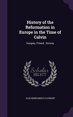 History of the Reformation in Europe in the Time of Calvin: Hungary, Poland...Norway - D'Aubign, Jean Henri Merle