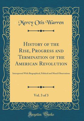 History of the Rise, Progress and Termination of the American Revolution, Vol. 3 of 3: Interspersed with Biographical, Political and Moral Observations (Classic Reprint) - Warren, Mercy Otis