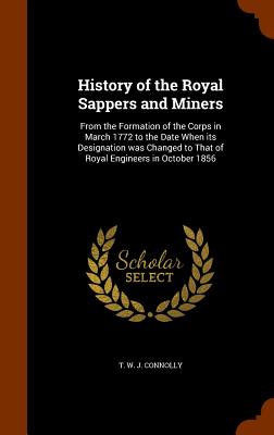 History of the Royal Sappers and Miners: From the Formation of the Corps in March 1772 to the Date When its Designation was Changed to That of Royal Engineers in October 1856 - Connolly, T W J