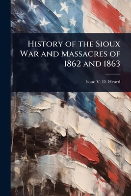 History of the Sioux War and Massacres of 1862 and 1863 - Heard, Isaac V D