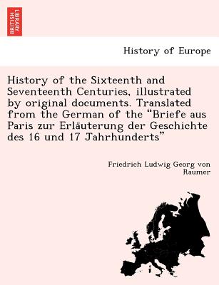 History of the Sixteenth and Seventeenth Centuries, illustrated by original documents. Translated from the German of the "Briefe aus Paris zur Erla uterung der Geschichte des 16 und 17 Jahrhunderts" - Raumer, Friedrich Ludwig Georg Von