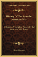 History of the Spanish-American War: Embracing a Complete Review of Our Relations with Spain