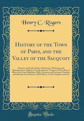 History of the Town of Paris, and the Valley of the Sauquoit: Pioneers and Early Settlers: Merchants, Mechanics and Manufacturers; Soldiers of the Revolution; Veterans of 1812; Boys in Blue of the Great Rebellion; Mills, Furnaces and Factories; Churches a - Rogers, Henry C