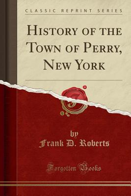 History of the Town of Perry, New York (Classic Reprint) - Roberts, Frank D