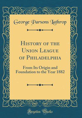 History of the Union League of Philadelphia: From Its Origin and Foundation to the Year 1882 (Classic Reprint) - Lathrop, George Parsons