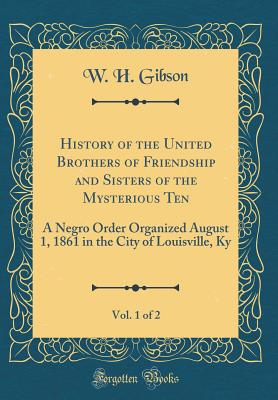 History of the United Brothers of Friendship and Sisters of the Mysterious Ten, Vol. 1 of 2: A Negro Order Organized August 1, 1861 in the City of Louisville, KY (Classic Reprint) - Gibson, W H