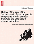 History of the War of the Succession in Spain. Appendix, Comprising Further Extracts from General Stanhope's Manuscript Letters - Stanhope, Philip Henry Stanhope, and Stanhope, James