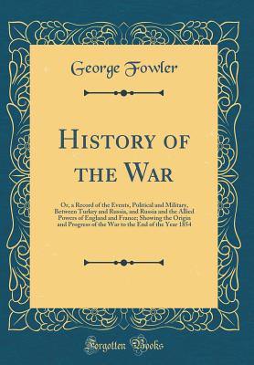 History of the War: Or, a Record of the Events, Political and Military, Between Turkey and Russia, and Russia and the Allied Powers of England and France; Showing the Origin and Progress of the War to the End of the Year 1854 (Classic Reprint) - Fowler, George