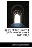 History of Two Queens: I. Catharine of Aragon. II. Anne Boleyn