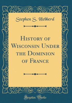 History of Wisconsin Under the Dominion of France (Classic Reprint) - Hebberd, Stephen S