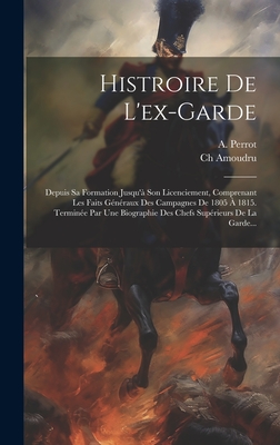 Histroire de L'Ex-Garde: Depuis Sa Formation Jusqu'a Son Licenciement, Comprenant Les Faits Generaux Des Campagnes de 1805 a 1815. Terminee Par Une Biographie Des Chefs Superieurs de La Garde... - Perrot, A, and Amoudru, Ch