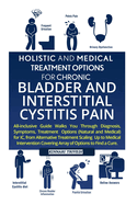 Holistic and Medical Treatment Options for Chronic Bladder and Interstitial Cystitis Pain: All-Inclusive Guide Walk You Through Diagnosis, Symptoms, Treatment Options for IC from Alternative Treatment, Scaling Up to Medical Intervention Covering Array...