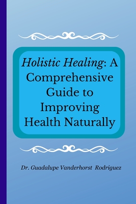 Holistic Healing: A Comprehensive Guide to Improving Health Naturally - Vanderhorst Rodriguez, Guadalupe, Dr.