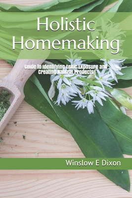 Holistic Homemaking: Guide to Identifying Toxic Exposure and Creating Natural Products - Dixon, Winslow E