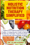 Holistic Nutrition Therapy Simplified: Unlock Your Full Potential Journey to Vitality, A Comprehensive Guide to Optimal Health, Key Principles, Targeted Strategies, and Sustainable Wellness