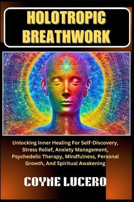 Holotropic Breathwork: Unlocking Inner Healing For Self-Discovery, Stress Relief, Anxiety Management, Psychedelic Therapy, Mindfulness, Personal Growth, And Spiritual Awakening - Lucero, Coyne