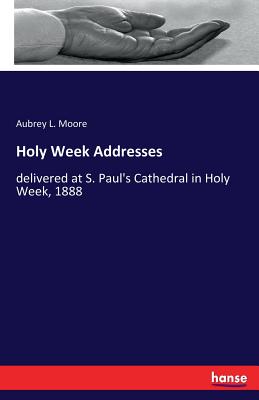 Holy Week Addresses: delivered at S. Paul's Cathedral in Holy Week, 1888 - Moore, Aubrey L