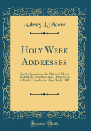 Holy Week Addresses: On the Appeal and the Claim of Christ, the Words from the Cross, Delivered at S. Paul's Cathedral in Holy Week, 1888 (Classic Reprint)