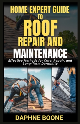 Home Expert Guide To Roof Repair And Maintenance: Effective Methods for Care, Repair, and Long-Term Durability - Boone, Daphne