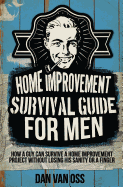 Home Improvement Survival Guide for Men: How a Guy Can Survive a Home Improvement Project Without Losing His Sanity or a Finger