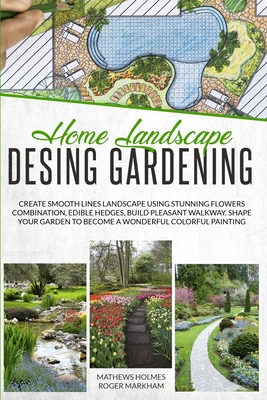 Home Landscape Design Gardening: Create Smooth Lines Landscapes Using Stunning Flowers Combinations, Edible Hedges, and Build Pleasant Walkways. Shape Your Garden to Become a Colorful Painting - Holmes, Mathews, and Wylie, Edward