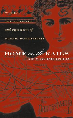 Home on the Rails: Women, the Railroad, and the Rise of Public Domesticity - Richter, Amy G