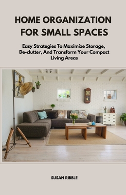 Home Organization for Small Spaces: Easy Strategies To Maximize Storage, De-clutter, And Transform Your Compact Living Areas - Ribble, Susan
