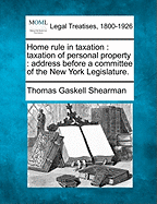 Home Rule in Taxation: Taxation of Personal Property: Address Before a Committee of the New York Legislature. - Shearman, Thomas Gaskell