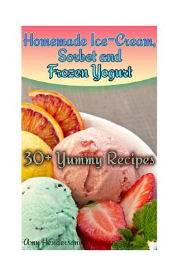 Homemade Ice-Cream, Sorbet and Frozen Yogurt: 30+ Yummy Recipes: (Homemade Ice Cream Recipes, Homemade Ice Cream Book) - Henderson, Amy