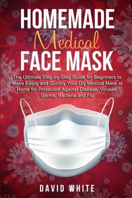 Homemade Medical Face Mask: The Ultimate Step-by-Step Guide to Make Easily and Quickly Your Diy Medical Mask at Home for Protection Against Disease, Viruses, Germs, Bacteria and Flu. - White, David
