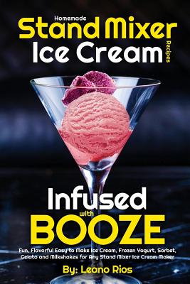 Homemade Stand Mixer Ice Cream Recipes Infused with Booze: Fun, Flavorful Easy to Make Ice Cream, Frozen Yogurt, Sorbet, Gelato and Milkshakes for Any Stand Mixer Ice Cream Maker - Rios, Leano