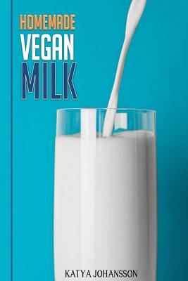 Homemade Vegan Milk: Simple Recipes for Making Homemade Non-Dairy Milk - Johansson, Katya