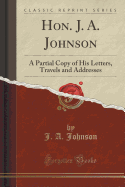 Hon. J. A. Johnson: A Partial Copy of His Letters, Travels and Addresses (Classic Reprint)