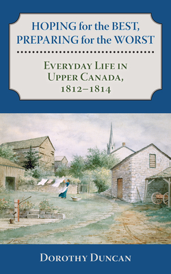 Hoping for the Best, Preparing for the Worst: Everyday Life in Upper Canada, 1812-1814 - Duncan, Dorothy