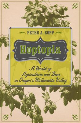 Hoptopia: A World of Agriculture and Beer in Oregon's Willamette Valley Volume 61 - Kopp, Peter A