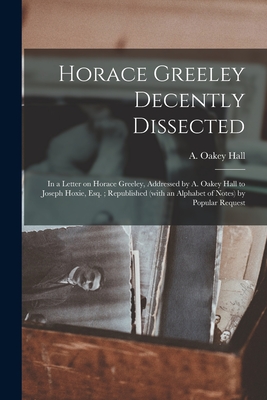 Horace Greeley Decently Dissected: in a Letter on Horace Greeley, Addressed by A. Oakey Hall to Joseph Hoxie, Esq.; Republished (with an Alphabet of Notes) by Popular Request - Hall, A Oakey (Abraham Oakey) 1826- (Creator)