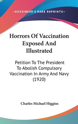 Horrors Of Vaccination Exposed And Illustrated: Petition To The President To Abolish Compulsory Vaccination In Army And Navy (1920) - Higgins, Charles Michael