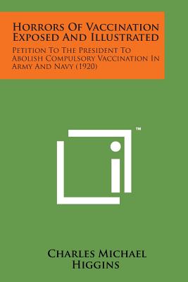 Horrors of Vaccination Exposed and Illustrated: Petition to the President to Abolish Compulsory Vaccination in Army and Navy (1920) - Higgins, Charles Michael