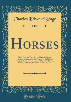 Horses: Their Feed and Their Feet, a Manual of Horse Hygiene, Invaluable for the Veteran or the Novice, Pointing Out the True Source of "malaria," "disease Waves," Influenza, Glanders, "pink-Eye," Etc (Classic Reprint) - Page, Charles Edward