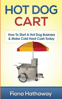 Hot Dog Cart: How To Start A Hot Dog Business & Make Cold Hard Cash Today - Hathaway, Fiona