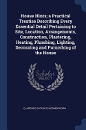 House Hints; a Practical Treatise Describing Every Essential Detail Pertaining to Site, Location, Arrangements, Construction, Plastering, Heating, Plumbing, Lighting, Decorating and Furnishing of the House