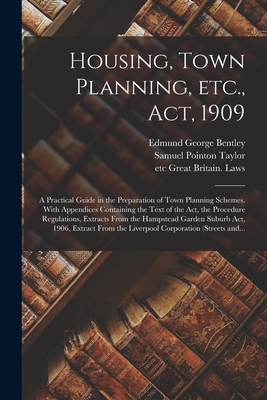 Housing, Town Planning, Etc., Act, 1909; a Practical Guide in the Preparation of Town Planning Schemes. With Appendices Containing the Text of the Act, the Procedure Regulations, Extracts From the Hampstead Garden Suburb Act, 1906, Extract From The... - Bentley, Edmund George, and Taylor, Samuel Pointon, and Great Britain Laws, Etc (Creator)