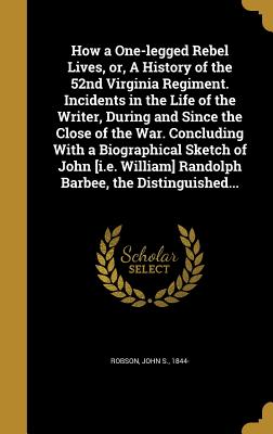 How a One-legged Rebel Lives, or, A History of the 52nd Virginia Regiment. Incidents in the Life of the Writer, During and Since the Close of the War. Concluding With a Biographical Sketch of John [i.e. William] Randolph Barbee, the Distinguished... - Robson, John S 1844- (Creator)