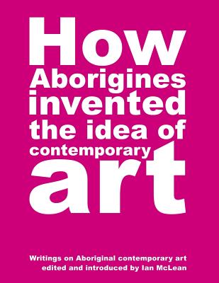 How Aborigines Invented The Idea Of Contemporary Art: Writings on Aborginal Art 19080-2006 - Maclean, Ian (Editor)