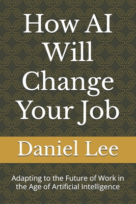 How AI Will Change Your Job: Adapting to the Future of Work in the Age of Artificial Intelligence - Lee, Daniel