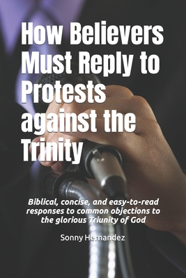 How Believers Must Reply to Protests against the Trinity: Biblical, concise, and easy-to-read responses to common objections to the glorious Triunity of God - Hernandez, Sonny L