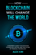 How Blockchain will Change the World: A Beginner's Guide To Blockchain Technology, Bitcoin, and the Future of Financial Technology