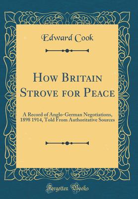 How Britain Strove for Peace: A Record of Anglo-German Negotiations, 1898 1914, Told from Authoritative Sources (Classic Reprint) - Cook, Edward, Sir