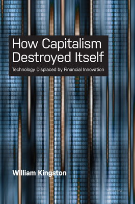 How Capitalism Destroyed Itself: Technology Displaced by Financial Innovation - Kingston, William