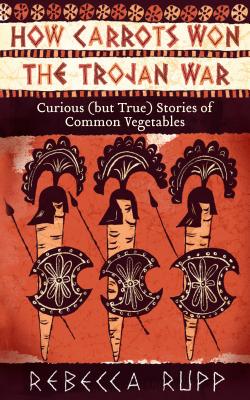 How Carrots Won the Trojan War: Curious (But True) Stories of Common Vegetables - Rupp, Rebecca, Ph.D.